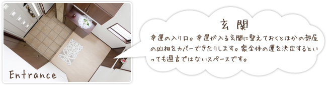 「玄関」幸運の入り口。幸運が入る玄関に整えておくとほかの部屋の凶相をカバーできたりします。家全体の運を決定するといっても過言ではないスペースです。