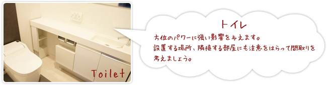 「トイレ」方位のパワーに強い影響を与えます。設置する場所、隣接する部屋にも注意をはらって間取りを考えましょう。